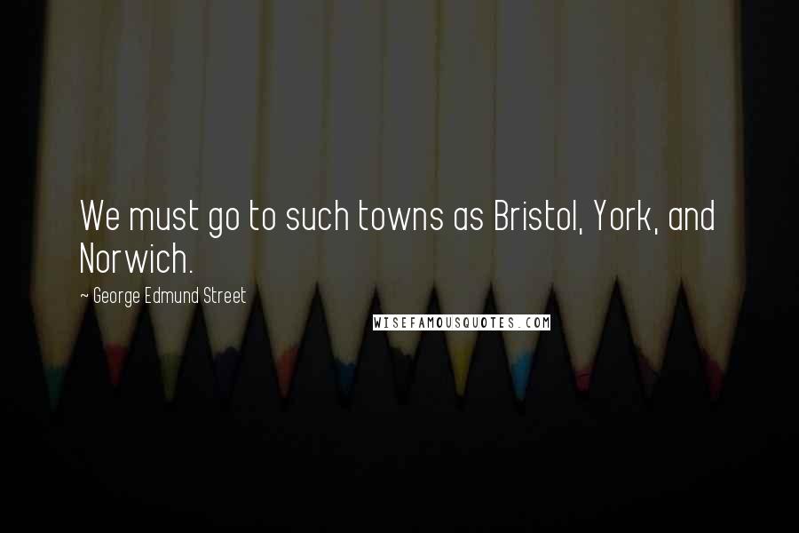 George Edmund Street Quotes: We must go to such towns as Bristol, York, and Norwich.