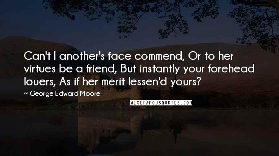 George Edward Moore Quotes: Can't I another's face commend, Or to her virtues be a friend, But instantly your forehead louers, As if her merit lessen'd yours?
