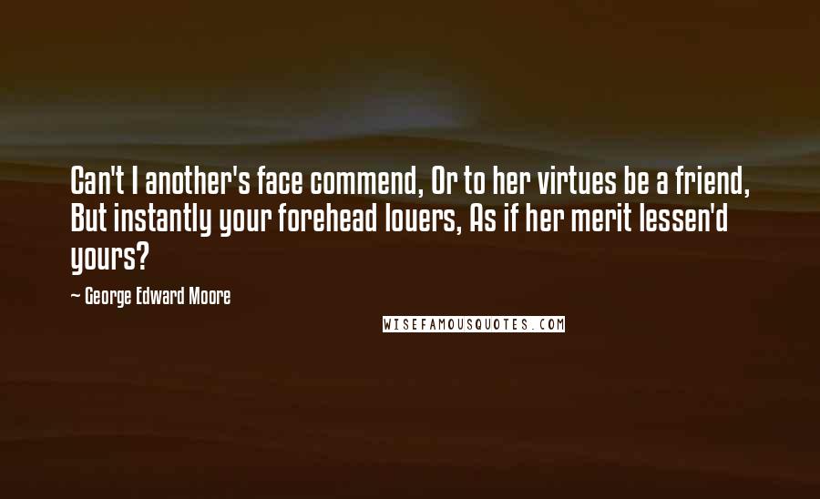 George Edward Moore Quotes: Can't I another's face commend, Or to her virtues be a friend, But instantly your forehead louers, As if her merit lessen'd yours?