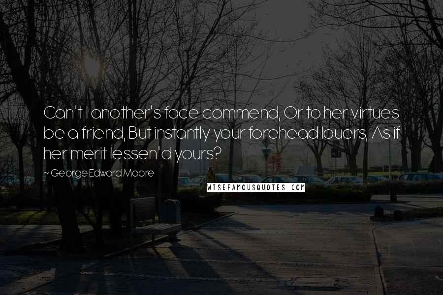 George Edward Moore Quotes: Can't I another's face commend, Or to her virtues be a friend, But instantly your forehead louers, As if her merit lessen'd yours?
