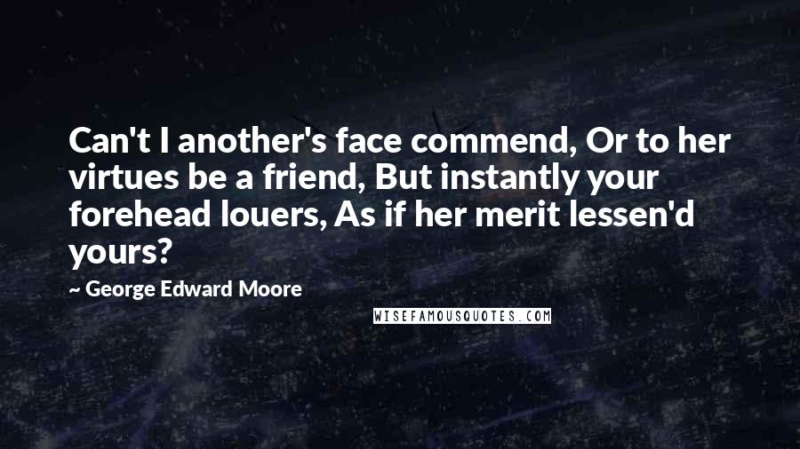 George Edward Moore Quotes: Can't I another's face commend, Or to her virtues be a friend, But instantly your forehead louers, As if her merit lessen'd yours?