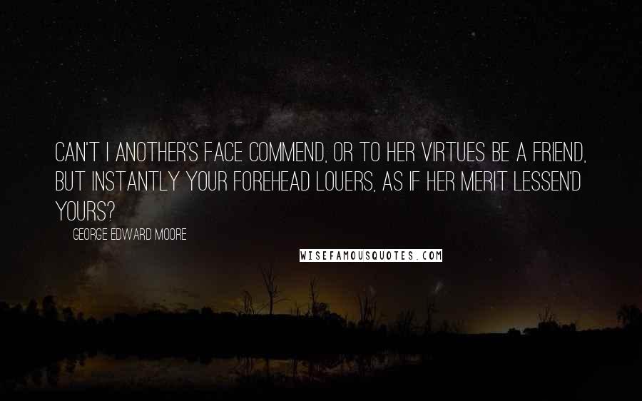 George Edward Moore Quotes: Can't I another's face commend, Or to her virtues be a friend, But instantly your forehead louers, As if her merit lessen'd yours?