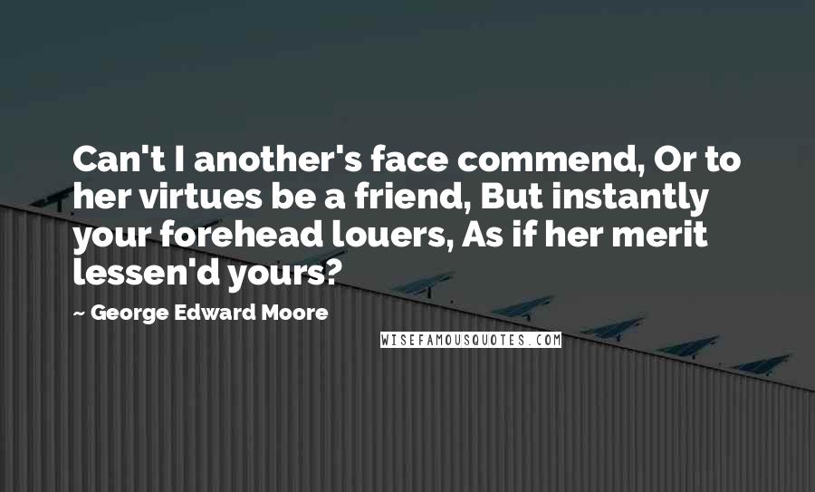 George Edward Moore Quotes: Can't I another's face commend, Or to her virtues be a friend, But instantly your forehead louers, As if her merit lessen'd yours?