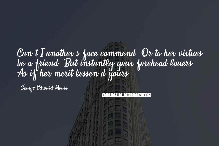 George Edward Moore Quotes: Can't I another's face commend, Or to her virtues be a friend, But instantly your forehead louers, As if her merit lessen'd yours?