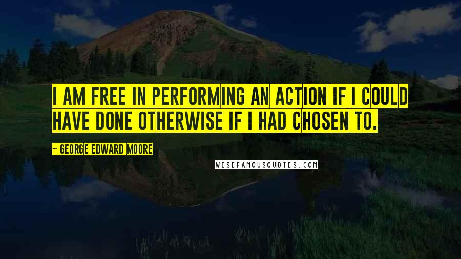 George Edward Moore Quotes: I am free in performing an action if I could have done otherwise if I had chosen to.