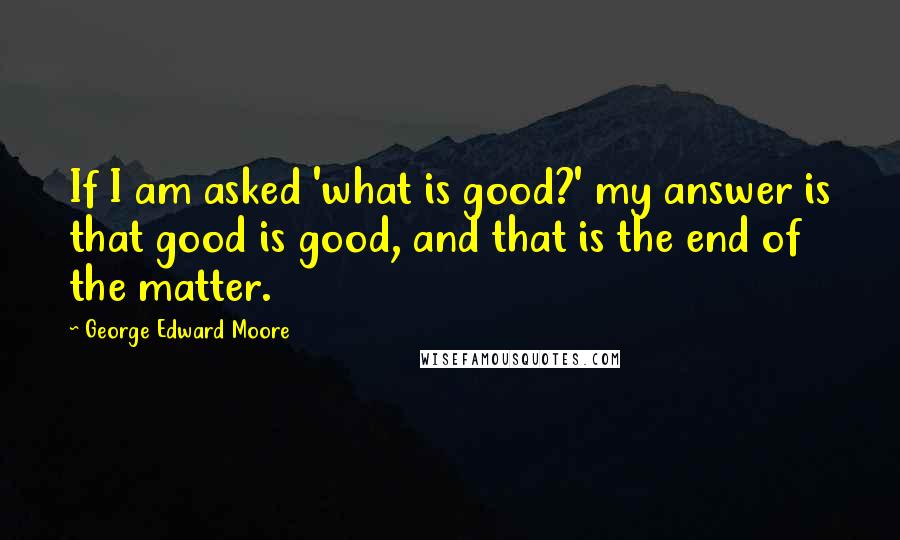 George Edward Moore Quotes: If I am asked 'what is good?' my answer is that good is good, and that is the end of the matter.