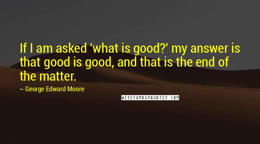 George Edward Moore Quotes: If I am asked 'what is good?' my answer is that good is good, and that is the end of the matter.