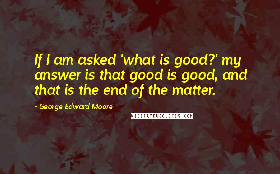 George Edward Moore Quotes: If I am asked 'what is good?' my answer is that good is good, and that is the end of the matter.