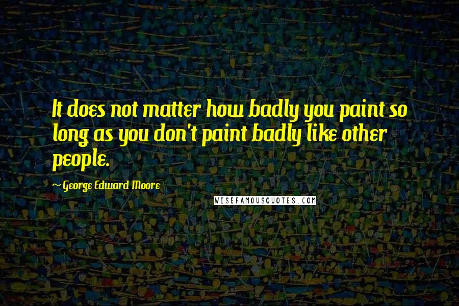 George Edward Moore Quotes: It does not matter how badly you paint so long as you don't paint badly like other people.