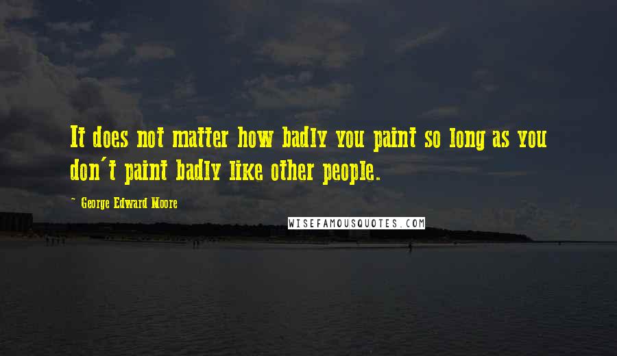 George Edward Moore Quotes: It does not matter how badly you paint so long as you don't paint badly like other people.