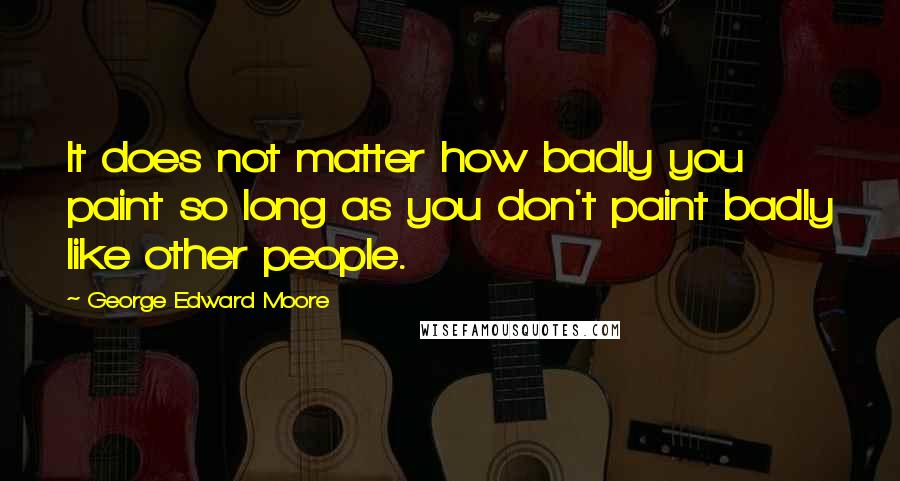 George Edward Moore Quotes: It does not matter how badly you paint so long as you don't paint badly like other people.