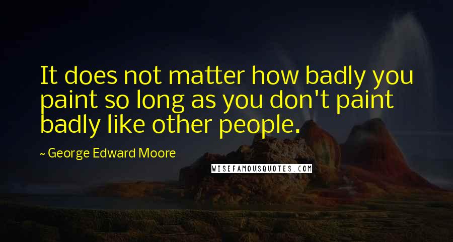 George Edward Moore Quotes: It does not matter how badly you paint so long as you don't paint badly like other people.