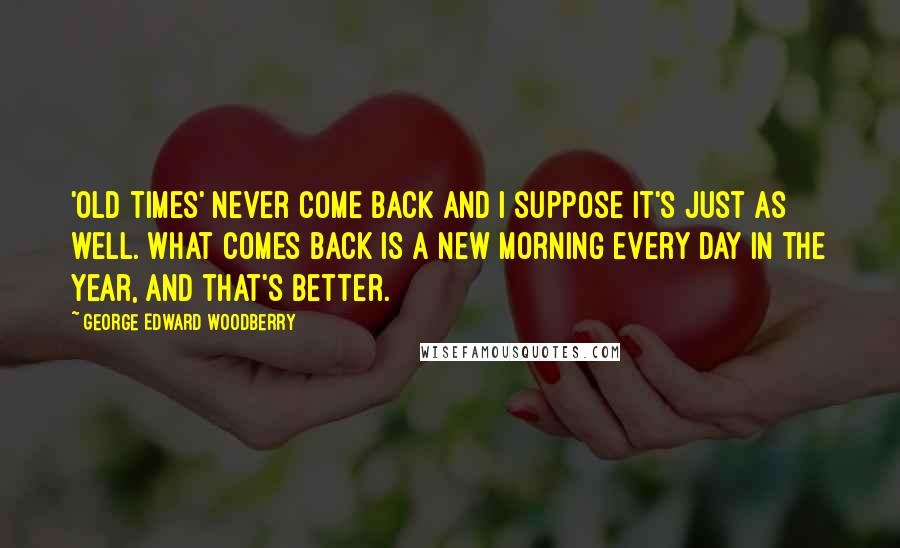 George Edward Woodberry Quotes: 'Old times' never come back and I suppose it's just as well. What comes back is a new morning every day in the year, and that's better.