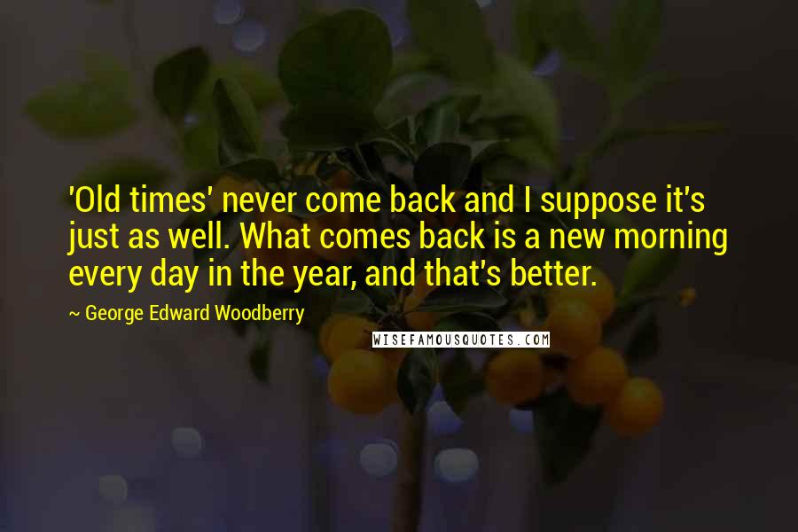 George Edward Woodberry Quotes: 'Old times' never come back and I suppose it's just as well. What comes back is a new morning every day in the year, and that's better.