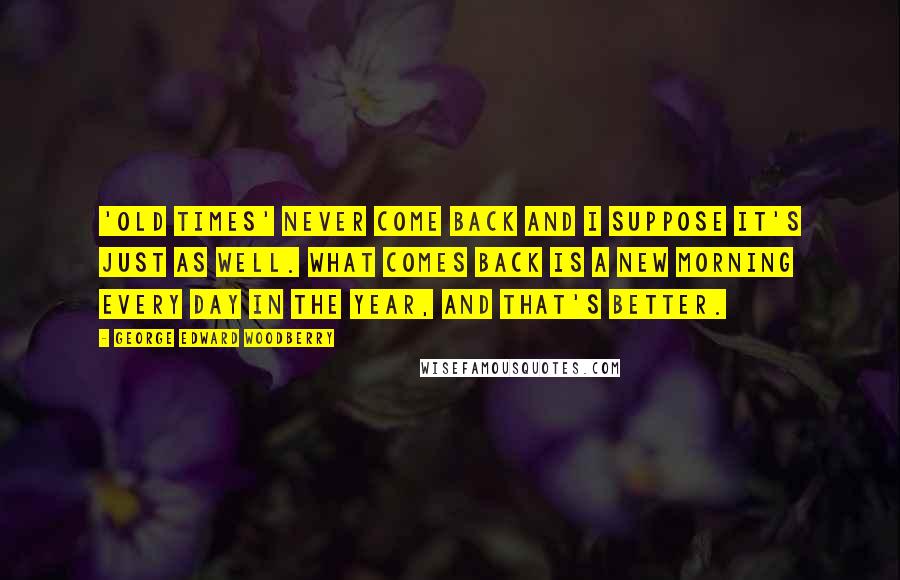 George Edward Woodberry Quotes: 'Old times' never come back and I suppose it's just as well. What comes back is a new morning every day in the year, and that's better.