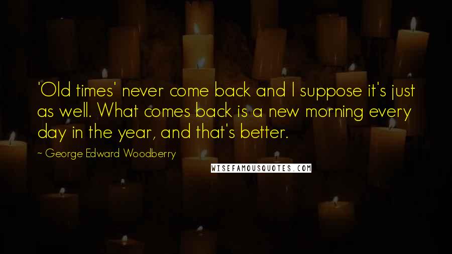 George Edward Woodberry Quotes: 'Old times' never come back and I suppose it's just as well. What comes back is a new morning every day in the year, and that's better.