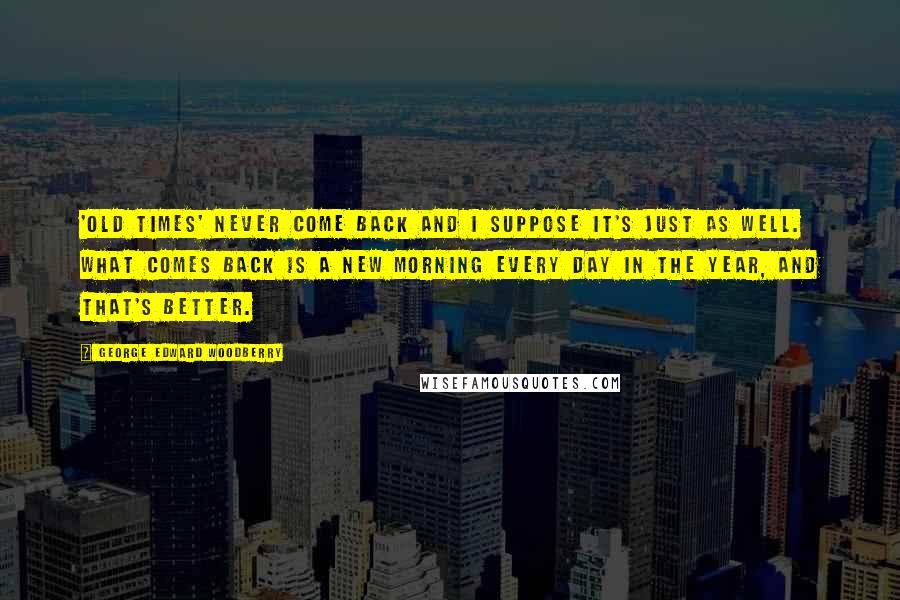 George Edward Woodberry Quotes: 'Old times' never come back and I suppose it's just as well. What comes back is a new morning every day in the year, and that's better.