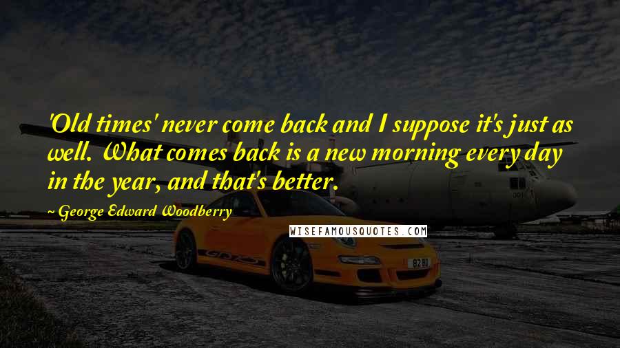 George Edward Woodberry Quotes: 'Old times' never come back and I suppose it's just as well. What comes back is a new morning every day in the year, and that's better.