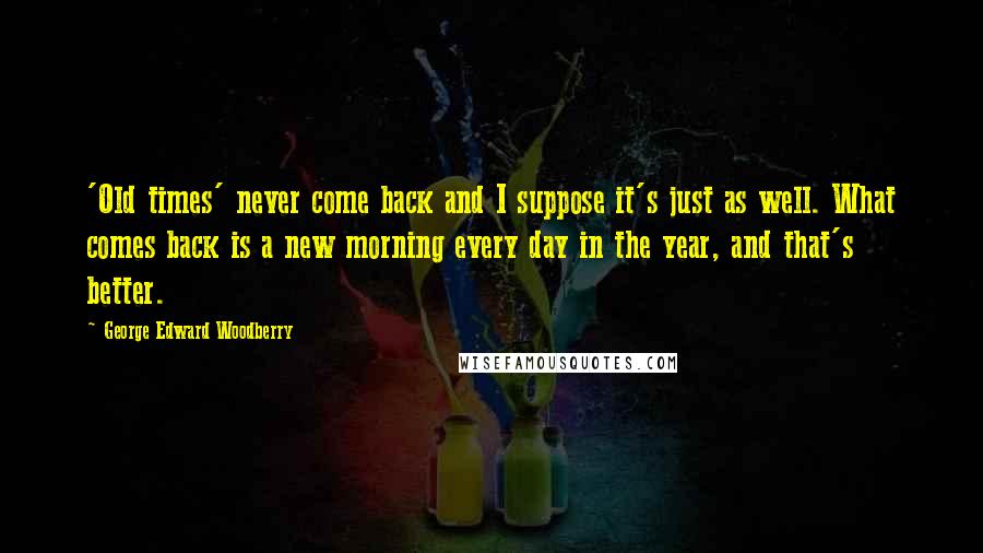 George Edward Woodberry Quotes: 'Old times' never come back and I suppose it's just as well. What comes back is a new morning every day in the year, and that's better.