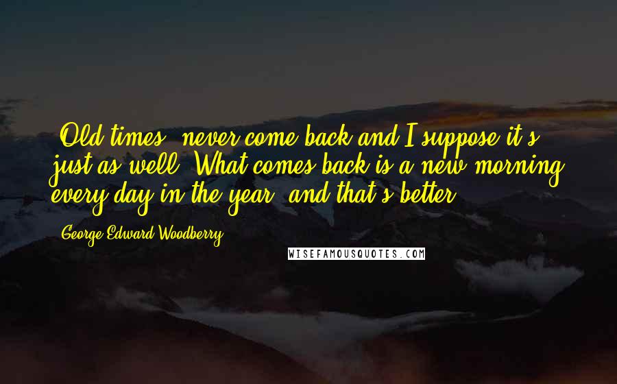 George Edward Woodberry Quotes: 'Old times' never come back and I suppose it's just as well. What comes back is a new morning every day in the year, and that's better.