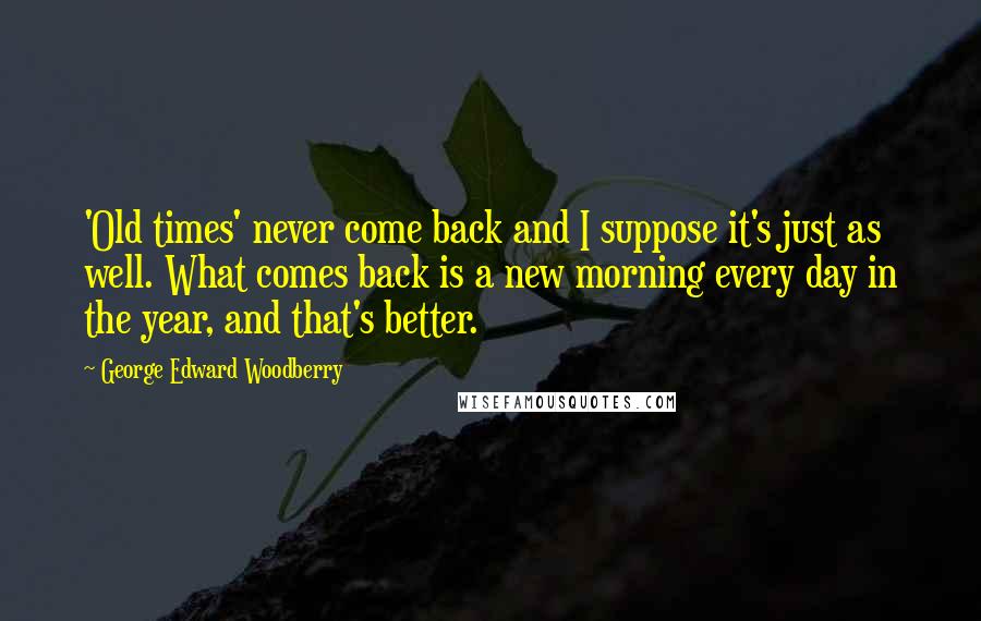 George Edward Woodberry Quotes: 'Old times' never come back and I suppose it's just as well. What comes back is a new morning every day in the year, and that's better.
