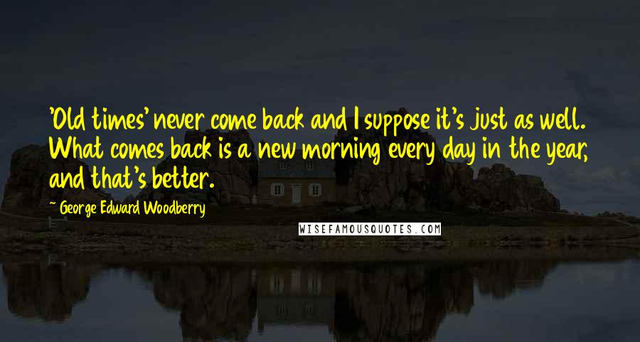 George Edward Woodberry Quotes: 'Old times' never come back and I suppose it's just as well. What comes back is a new morning every day in the year, and that's better.