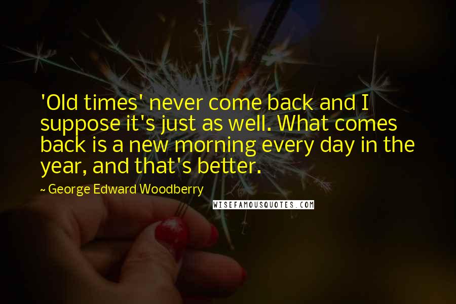 George Edward Woodberry Quotes: 'Old times' never come back and I suppose it's just as well. What comes back is a new morning every day in the year, and that's better.