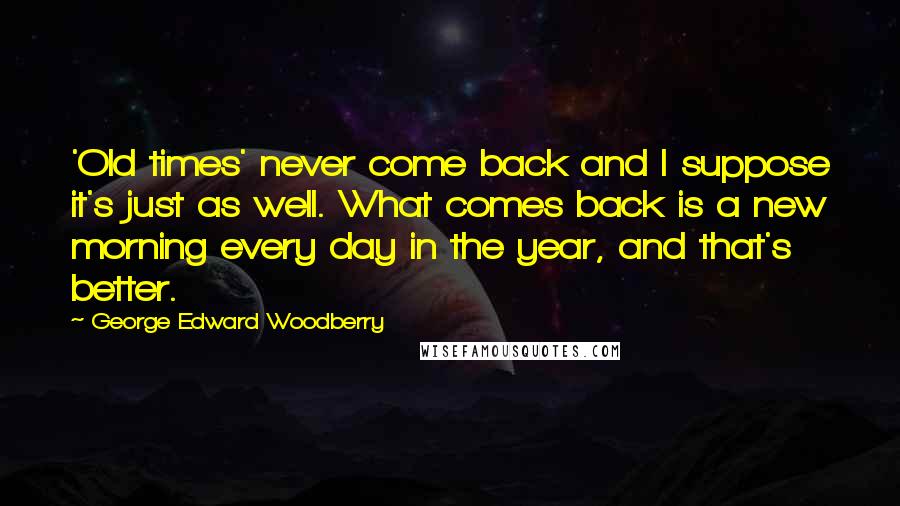 George Edward Woodberry Quotes: 'Old times' never come back and I suppose it's just as well. What comes back is a new morning every day in the year, and that's better.