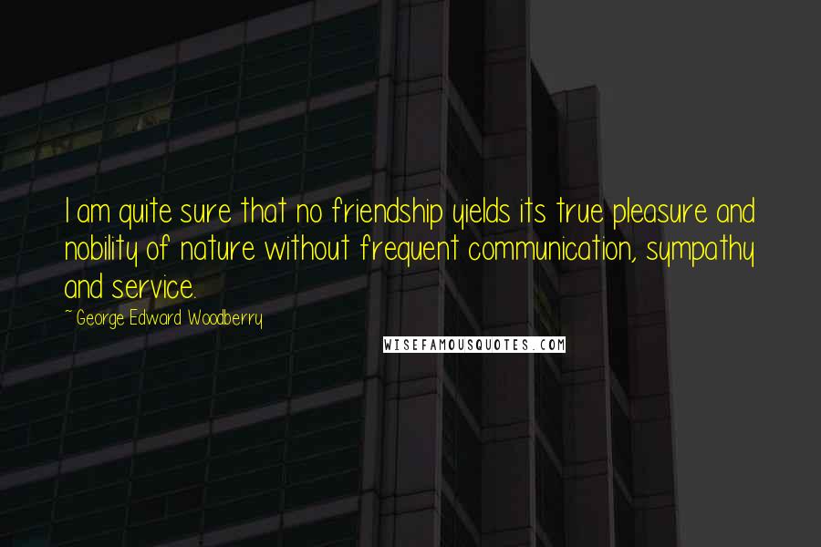 George Edward Woodberry Quotes: I am quite sure that no friendship yields its true pleasure and nobility of nature without frequent communication, sympathy and service.