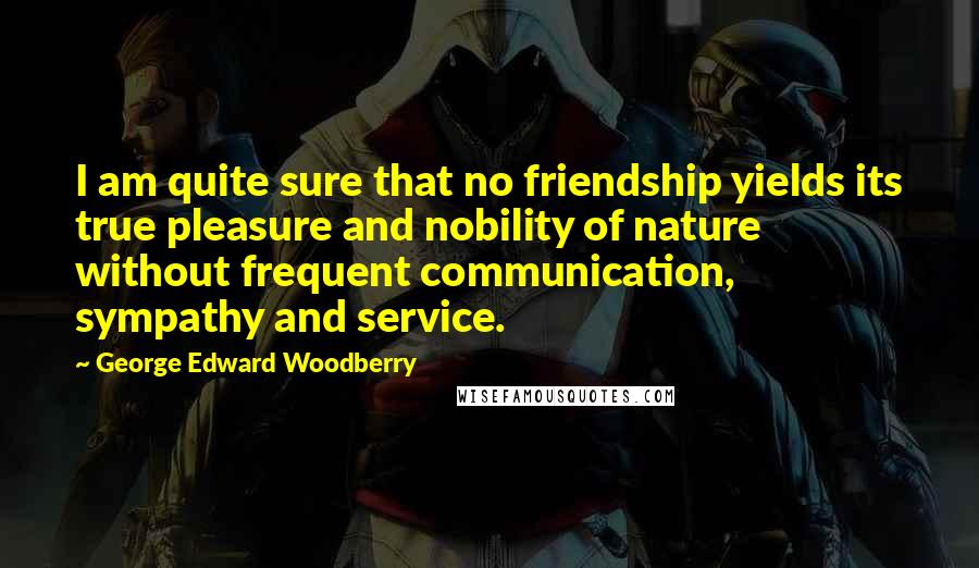 George Edward Woodberry Quotes: I am quite sure that no friendship yields its true pleasure and nobility of nature without frequent communication, sympathy and service.