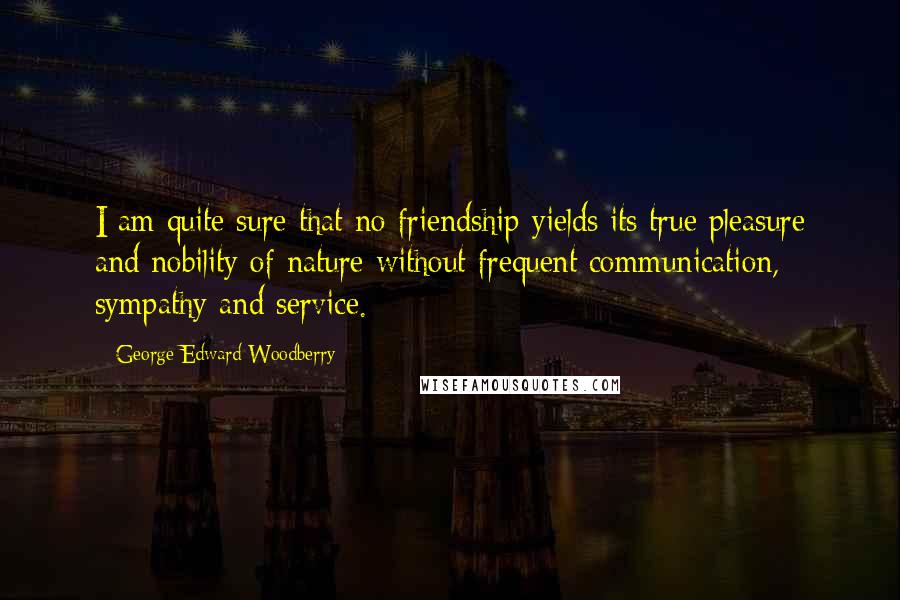 George Edward Woodberry Quotes: I am quite sure that no friendship yields its true pleasure and nobility of nature without frequent communication, sympathy and service.