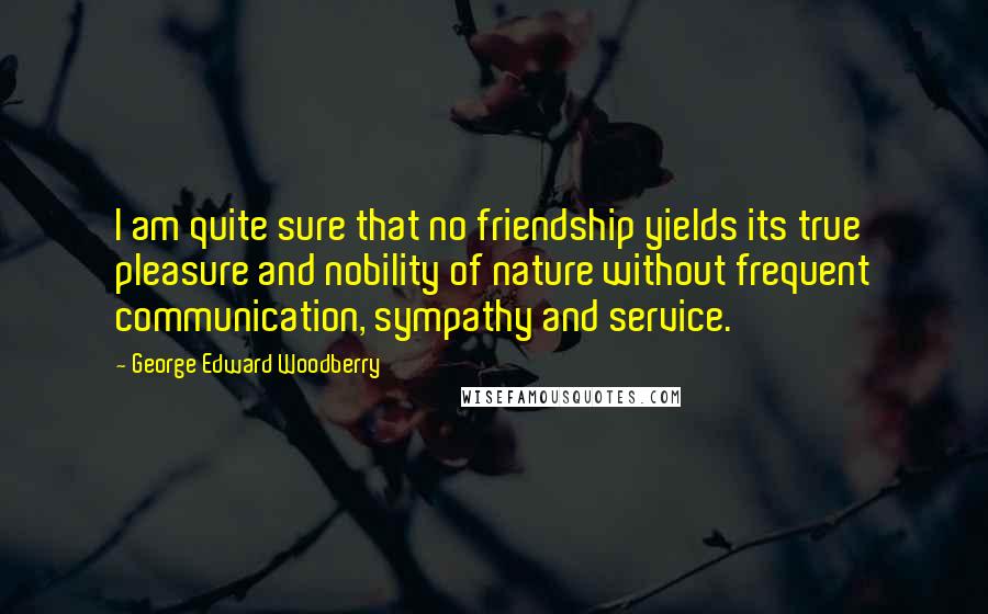 George Edward Woodberry Quotes: I am quite sure that no friendship yields its true pleasure and nobility of nature without frequent communication, sympathy and service.
