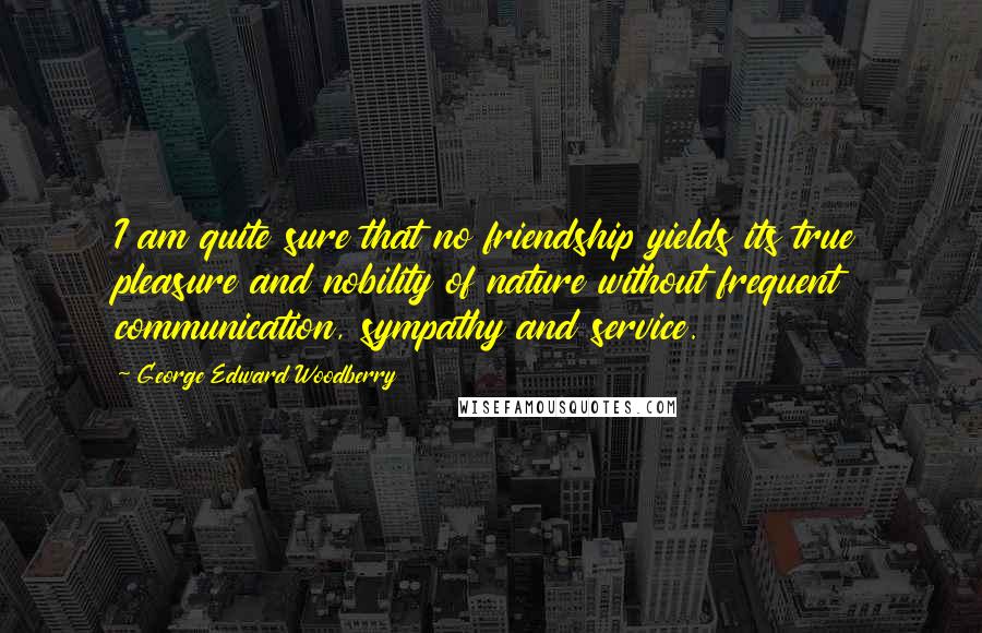 George Edward Woodberry Quotes: I am quite sure that no friendship yields its true pleasure and nobility of nature without frequent communication, sympathy and service.