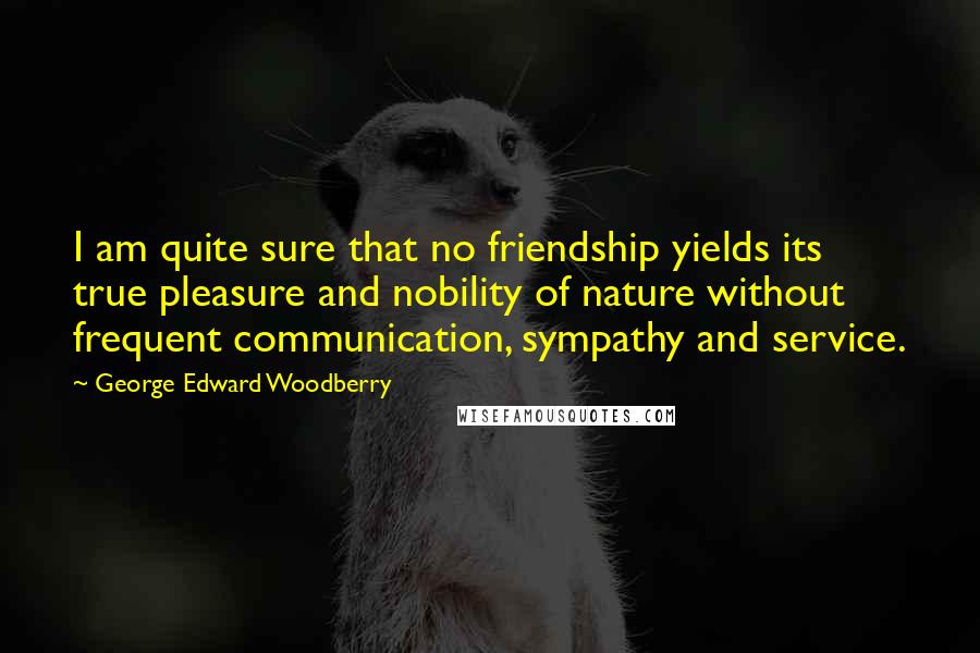 George Edward Woodberry Quotes: I am quite sure that no friendship yields its true pleasure and nobility of nature without frequent communication, sympathy and service.