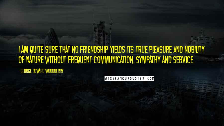 George Edward Woodberry Quotes: I am quite sure that no friendship yields its true pleasure and nobility of nature without frequent communication, sympathy and service.