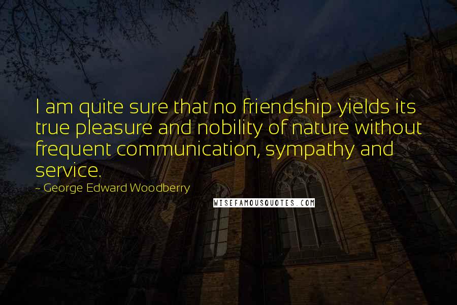 George Edward Woodberry Quotes: I am quite sure that no friendship yields its true pleasure and nobility of nature without frequent communication, sympathy and service.