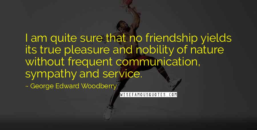 George Edward Woodberry Quotes: I am quite sure that no friendship yields its true pleasure and nobility of nature without frequent communication, sympathy and service.