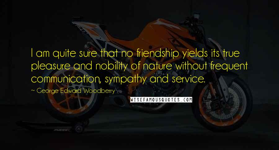 George Edward Woodberry Quotes: I am quite sure that no friendship yields its true pleasure and nobility of nature without frequent communication, sympathy and service.