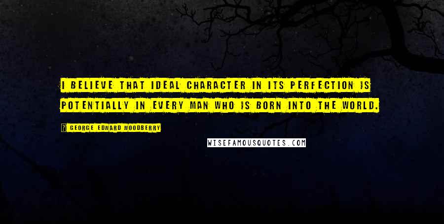 George Edward Woodberry Quotes: I believe that ideal character in its perfection is potentially in every man who is born into the world.