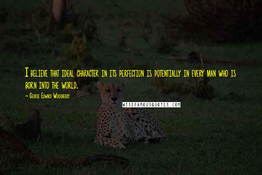 George Edward Woodberry Quotes: I believe that ideal character in its perfection is potentially in every man who is born into the world.