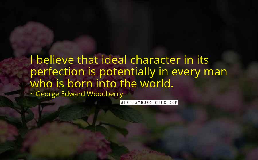 George Edward Woodberry Quotes: I believe that ideal character in its perfection is potentially in every man who is born into the world.