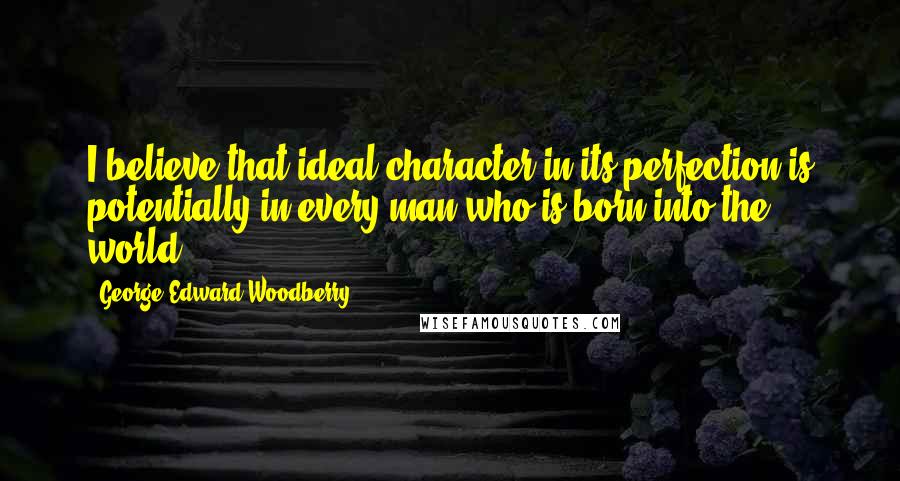George Edward Woodberry Quotes: I believe that ideal character in its perfection is potentially in every man who is born into the world.