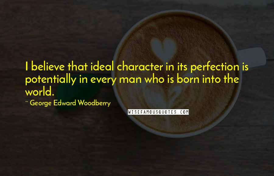 George Edward Woodberry Quotes: I believe that ideal character in its perfection is potentially in every man who is born into the world.