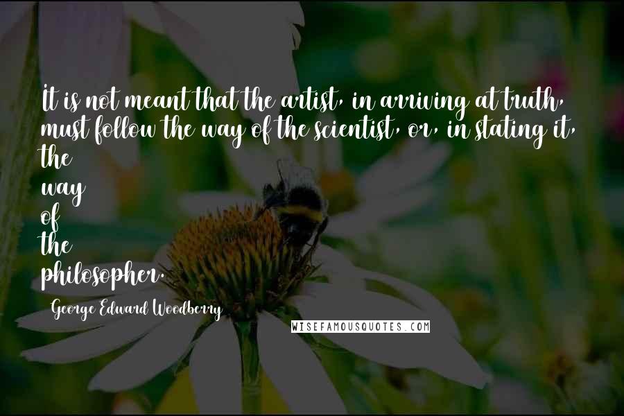 George Edward Woodberry Quotes: It is not meant that the artist, in arriving at truth, must follow the way of the scientist, or, in stating it, the way of the philosopher.