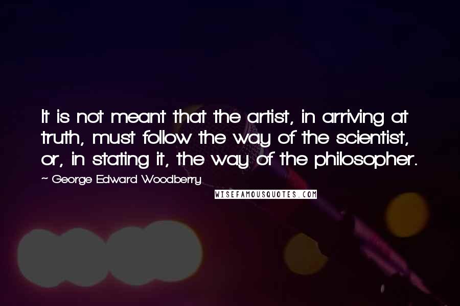 George Edward Woodberry Quotes: It is not meant that the artist, in arriving at truth, must follow the way of the scientist, or, in stating it, the way of the philosopher.