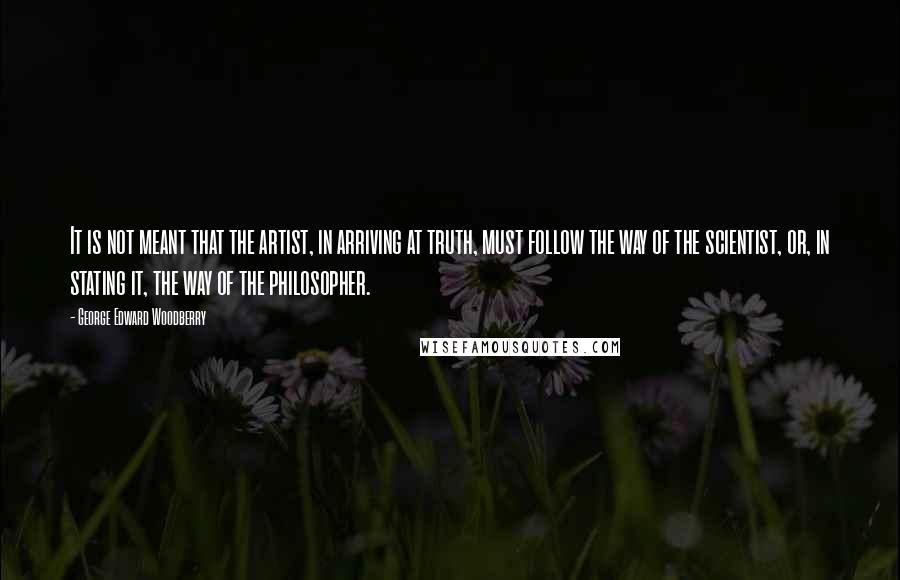 George Edward Woodberry Quotes: It is not meant that the artist, in arriving at truth, must follow the way of the scientist, or, in stating it, the way of the philosopher.