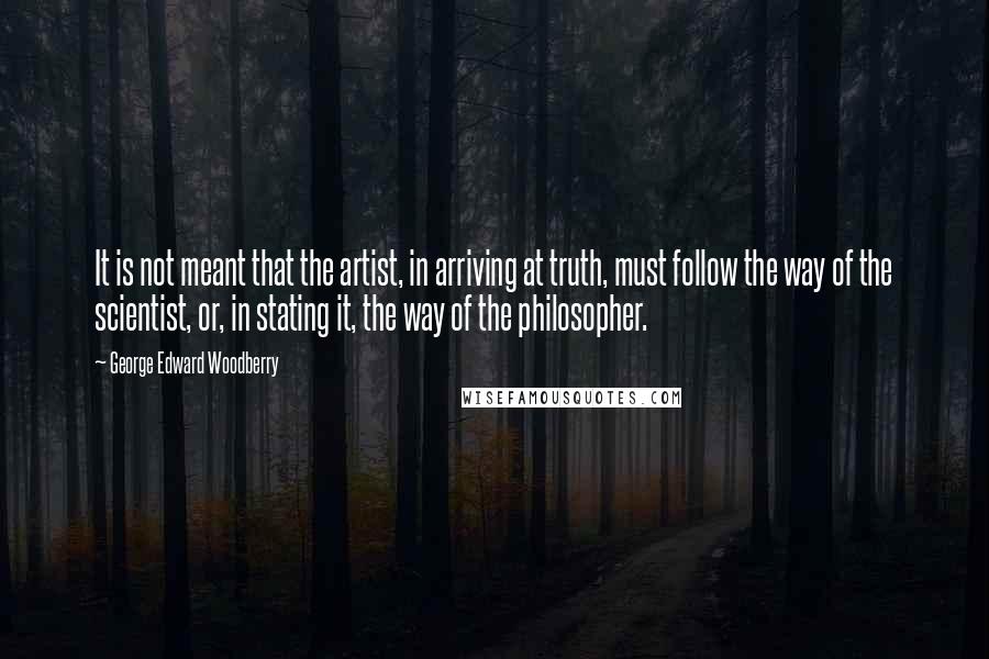 George Edward Woodberry Quotes: It is not meant that the artist, in arriving at truth, must follow the way of the scientist, or, in stating it, the way of the philosopher.