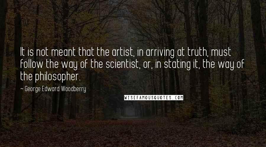 George Edward Woodberry Quotes: It is not meant that the artist, in arriving at truth, must follow the way of the scientist, or, in stating it, the way of the philosopher.