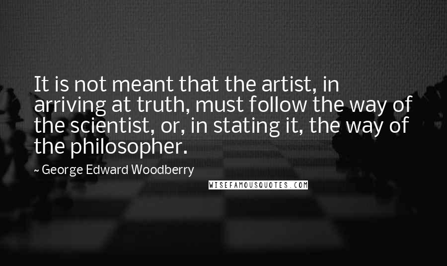 George Edward Woodberry Quotes: It is not meant that the artist, in arriving at truth, must follow the way of the scientist, or, in stating it, the way of the philosopher.