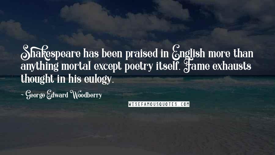 George Edward Woodberry Quotes: Shakespeare has been praised in English more than anything mortal except poetry itself. Fame exhausts thought in his eulogy.